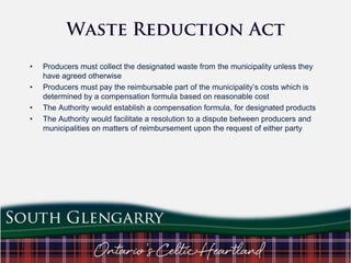 •
•
•
•

Producers must collect the designated waste from the municipality unless they
have agreed otherwise
Producers must pay the reimbursable part of the municipality‟s costs which is
determined by a compensation formula based on reasonable cost
The Authority would establish a compensation formula, for designated products
The Authority would facilitate a resolution to a dispute between producers and
municipalities on matters of reimbursement upon the request of either party

 