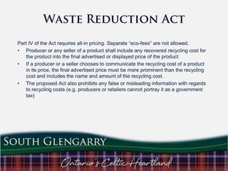 Part IV of the Act requires all-in pricing. Separate “eco-fees” are not allowed.
• Producer or any seller of a product shall include any recovered recycling cost for
the product into the final advertised or displayed price of the product
• If a producer or a seller chooses to communicate the recycling cost of a product
in its price, the final advertised price must be more prominent than the recycling
cost and includes the name and amount of the recycling cost.
• The proposed Act also prohibits any false or misleading information with regards
to recycling costs (e.g. producers or retailers cannot portray it as a government
tax)

 