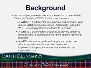 Background
– Increased program effectiveness is essential to meet Waste
Diversion Ontario‟s (WDO) funding requirements
• A WRS is a fundamental best practice and without it, your
annual WDO funding decreases. Additionally, without a
WRS, recycling performance tends to decrease
• A WRS is a planning tool designed to provide guidance
and structure to municipalities for their specific recycling
program
• A WRS sets annual goals and targets and when used
with an appropriately funded and resourced
implementation plan, increases waste diversion and
lowers net costs

 