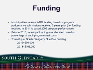 Funding
• Municipalities receive WDO funding based on program
performance submissions received 2 years prior (i.e. funding
received in 2011 is based 2009 program performance)
• Prior to 2010, municipal funding was allocated based on
percentage of each program‟s net costs.
• Township of South Glengarry Blue Box Funding
2010=$70,000
2013=$103,000

 
