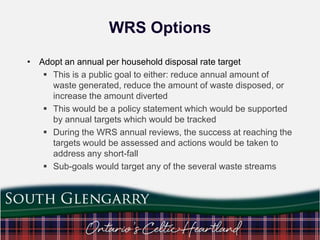 WRS Options
• Adopt an annual per household disposal rate target
 This is a public goal to either: reduce annual amount of
waste generated, reduce the amount of waste disposed, or
increase the amount diverted
 This would be a policy statement which would be supported
by annual targets which would be tracked
 During the WRS annual reviews, the success at reaching the
targets would be assessed and actions would be taken to
address any short-fall
 Sub-goals would target any of the several waste streams

 