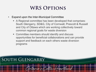 • Expand upon the Inter-Municipal Committee
 A Regional committee has been developed that comprises:
South Glengarry, SD&G, City of Cornwall, Prescott & Russell
and City of Ottawa which are working collectively toward
common regional goals for waste diversion
 Committee members should identify and discuss
opportunities for beneficial collaborations and can provide
support and feedback on each others waste diversion
programs

 