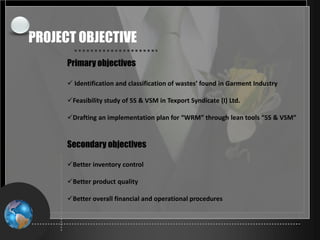 24-May-21 3
Primary objectives
 Identification and classification of wastes’ found in Garment Industry
Feasibility study of 5S & VSM in Texport Syndicate (I) Ltd.
Drafting an implementation plan for “WRM” through lean tools “5S & VSM”
Secondary objectives
Better inventory control
Better product quality
Better overall financial and operational procedures
PROJECT OBJECTIVE
 