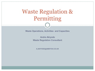 Waste Regulation &
   Permitting
 Waste Operations, Activities and Capacities

              Andre Akiyode
        Waste Regulation Consultant



           A.AKIYODE@ABBYOO.CO.UK
 