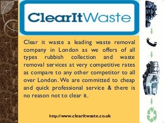 http://www.clearitwaste.co.uk/
Clear it waste a leading waste removal
company in London as we offers of all
types rubbish collection and waste
removal services at very competitive rates
as compare to any other competitor to all
over London. We are committed to cheap
and quick professional service & there is
no reason not to clear it.
 