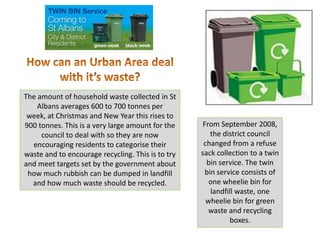 The amount of household waste collected in St
    Albans averages 600 to 700 tonnes per
 week, at Christmas and New Year this rises to
                                                    From September 2008,
900 tonnes. This is a very large amount for the
                                                       the district council
     council to deal with so they are now
                                                    changed from a refuse
  encouraging residents to categorise their
                                                   sack collection to a twin
waste and to encourage recycling. This is to try
                                                     bin service. The twin
and meet targets set by the government about
                                                     bin service consists of
 how much rubbish can be dumped in landfill
                                                      one wheelie bin for
  and how much waste should be recycled.
                                                       landfill waste, one
                                                     wheelie bin for green
                                                      waste and recycling
                                                             boxes.
 