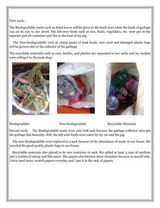 First week:
The Biodegradable waste such as dried leaves will be given to the trash man when the truck of garbage
was on its way to our street. The left-over foods such as rice, fruits, vegetables, etc. were put in the
separate pail ofr container and this is the food of my pig.
The Non-biodegradable such as empty packs of junk foods, over used and damaged plastic bags
will be givwen also to the collector of the garbage.
The recyclable materials such as cans, bottles, and plastics are separated in two sacks and my mother
were selling it to the junk shop.
Biodegradable Non-biodegradable Recyclable Materials
Second week: The Biodegredable waste were only half-sack because the garbage collector were got
the garbage last Saturday. Still, the left-over foods were eaten by my cat and the pig.
The non-biodegradable were replaced to a sack because of the abundance of waste in our house. We
recycled the good quality plastic bags in our house.
Recyclable materials also placed in its new container or sack. We added at least 3 cans of sardines
and 2 bottles of catsup and fish sauce. The papers also become more abundant because in myself only,
I have used many scratch papers everyday and I put it in the sack of papers.
 
