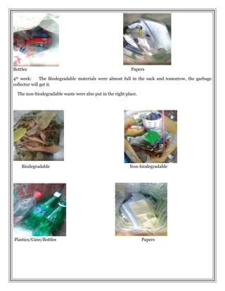 Bottles Papers
4th week: The Biodegradable materials were almost full in the sack and tomorrow, the garbage
collector will get it.
The non-biodegradable waste were also put in the right place.
Biodegradable Non-biodegradable
Plastics/Cans/Bottles Papers
 