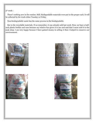 5th week :
There’s nothing new in the routine. Still, biodegradable materials were put in the proper sack. It will
be collected by thr truck either Tuesday or Friday.
Non-biodegradable waste has the same process in the biodegradable.
But in the recyclable materials. If we remember, it was already sold last week. Now, we hace a half-
sack plastic bottles and cans because my relative has given it to me and said that I must sold it to the
junk shop. I am very happy because I have gained money in selling it then I helped to conserve our
ernvironment.
 