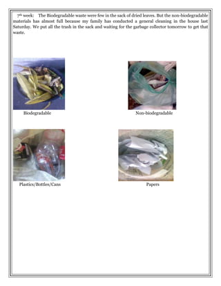 7th week: The Biodegradable waste were few in the sack of dried leaves. But the non-biodegradable
materials has almost full because my family has conducted a general cleaning in the house last
Saturday. We put all the trash in the sack and waiting for the garbage collector tomorrow to get that
waste.
Biodegradable Non-biodegradable
Plastics/Bottles/Cans Papers
 