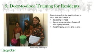 6. Door-to-door Training for Residents
Door-to-door training by green team is
most effective. It helps in
• Educating on need
• Proper understanding of usage of
bins by the resident
• Resolving any queries one-on-one
Pic Courtesy : 2Bin1Bag.in
 