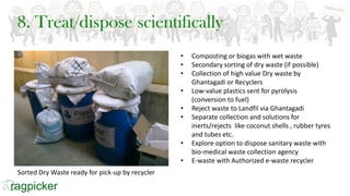 8. Treat/dispose scientifically
• Composting or biogas with wet waste
• Secondary sorting of dry waste (if possible)
• Collection of high value Dry waste by
Ghantagadi or Recyclers
• Low-value plastics sent for pyrolysis
(conversion to fuel)
• Reject waste to Landfil via Ghantagadi
• Separate collection and solutions for
inerts/rejects like coconut shells , rubber tyres
and tubes etc.
• Explore option to dispose sanitary waste with
bio-medical waste collection agency
• E-waste with Authorized e-waste recycler
Sorted Dry Waste ready for pick-up by recycler
 