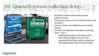 10. Quarterly e-waste collection drives
• Quarterly E-Waste and Hazardous waste
collection drives
• Training new move-ins in first week of move-in by
volunteers
• Publicize results and celebrate success during
festivals
• Promote and Implement new ideas in reducing
waste such as
- avoiding disposables in birthday parties
- Green festivals Organi colors for holi,
separate temple flower waste composting ,
streetlighting with electricity from biogas
 
