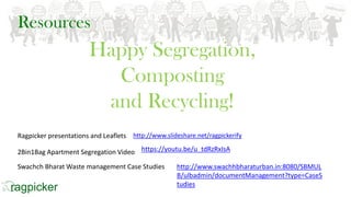Resources
http://www.swachhbharaturban.in:8080/SBMUL
B/ulbadmin/documentManagement?type=CaseS
tudies
https://youtu.be/u_tdRzRxIsA
Happy Segregation,
Composting
and Recycling!
http://www.slideshare.net/ragpickerifyRagpicker presentations and Leaflets
2Bin1Bag Apartment Segregation Video
Swachch Bharat Waste management Case Studies
 