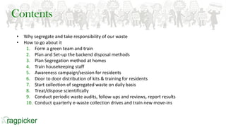 • Why segregate and take responsibility of our waste
• How to go about it
1. Form a green team and train
2. Plan and Set-up the backend disposal methods
3. Plan Segregation method at homes
4. Train housekeeping staff
5. Awareness campaign/session for residents
6. Door to door distribution of kits & training for residents
7. Start collection of segregated waste on daily basis
8. Treat/dispose scientifically
9. Conduct periodic waste audits, follow-ups and reviews, report results
10. Conduct quarterly e-waste collection drives and train new move-ins
Contents
 