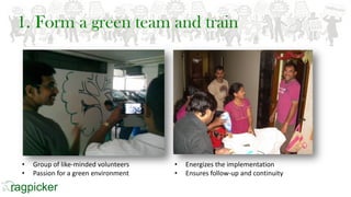 1. Form a green team and train
• Group of like-minded volunteers
• Passion for a green environment
• Energizes the implementation
• Ensures follow-up and continuity
 