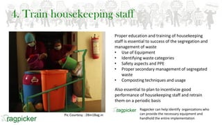 4. Train housekeeping staff
Proper education and training of housekeeping
staff is essential to success of the segregation and
management of waste
• Use of Equipment
• Identifying waste categories
• Safety aspects and PPE
• Proper secondary management of segregated
waste
• Composting techniques and usage
Also essential to plan to incentivize good
performance of housekeeping staff and retrain
them on a periodic basis
Pic Courtesy : 2Bin1Bag.in
Ragpicker can help identify organizations who
can provide the necessary equipment and
handhold the entire implementation
 