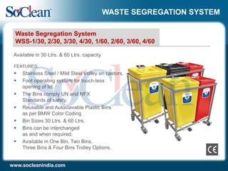 WASTE SEGREGATION SYSTEM
FEATURES:
 Stainless Steel / Mild Steel trolley on castors.
 Foot operating system for touch-less
opening of lid.
 The Bins comply UN and NFX
Standards of safety.
 Reusable and Autoclavable Plastic Bins
as per BMW Color Coding
 Bin Sizes 30 Ltrs. & 60 Ltrs.
 Bins can be interchanged
as and when required.
 Available in One Bin, Two Bins,
Three Bins & Four Bins Trolley Options.
Available in 30 Ltrs. & 60 Ltrs. capacity
Waste Segregation System
WSS-1/30, 2/30, 3/30, 4/30, 1/60, 2/60, 3/60, 4/60
www.socleanindia.com
 