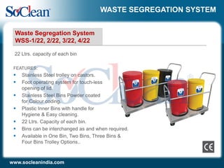 WASTE SEGREGATION SYSTEM
FEATURES:
 Stainless Steel trolley on castors.
 Foot operating system for touch-less
opening of lid.
 Stainless Steel Bins Powder coated
for Colour coding.
 Plastic Inner Bins with handle for
Hygiene & Easy cleaning.
 22 Ltrs. Capacity of each bin.
 Bins can be interchanged as and when required.
 Available in One Bin, Two Bins, Three Bins &
Four Bins Trolley Options..
22 Ltrs. capacity of each bin
Waste Segregation System
WSS-1/22, 2/22, 3/22, 4/22
www.socleanindia.com
 