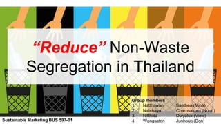 “Reduce” Non-Waste
Segregation in Thailand
Group members
1. Natthawan Saethea (Mina)
2. Natchaya Charnsakorn (Noon)
3. Nitthida Dulyalux (View)
4. Wongsaton Junhoub (Don)Sustainable Marketing BUS 597-01
 