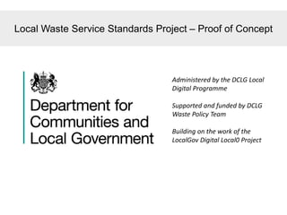 Local Waste Service Standards Project – Proof of Concept
Administered by the DCLG Local
Digital Programme
Supported and funded by DCLG
Waste Policy Team
Building on the work of the
LocalGov Digital Local0 Project
 