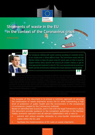 1
30 March 2020
The purpose of this document is to ensure a common approach to securing
the continuation of waste shipments across the EU while maintaining a high
level of protection of public health and the environment in the exceptional
circumstances created by the Coronavirus outbreak.
Based on identified best practices, and in line with the legal framework in place,
this document provides guidance to the competent authorities in the Member
States, economic operators and all relevant stakeholders with a view to:
•	 prevent and reduce possible obstacles to cross-border movements of
waste within the EU, and
•	 facilitate the implementation of EU rules on waste shipments.
Shipments of waste in the EU
in the context of the Coronavirus crisis
Our companies dealing with waste continue providing an essential service
to our society even in these difficult times. The Commission works with the
Member States to keep the green lanes for waste open so that it could be
shipped without delay, become the resource for another industry or get its
most appropriate treatment in the EU. This is an essential task to protect our
health and the environment, and keep the circular economy moving ahead.
The Coronavirus crisis and the various measures adopted to address it at national level are affecting waste
shipment operations in the EU and this impact is likely to be more severe in the near future. Intra-EU
shipments of waste are a key link in the whole supply chain from the collection to the final treatment of
waste. Many Member States depend on facilities in other Member States for the treatment of their waste,
as they do not have on their territory the full range of installations to manage all waste fractions. In the
EU, cross-border waste shipments are regulated by Regulation (EC) 1013/2006 on shipments of waste (the
Waste Shipment Regulation, or WSR).
For environmental, public health and economic reasons, it is essential that a common approach across EU
Member States is pursued with a view to limiting disruptions of waste shipments.
Environment
 