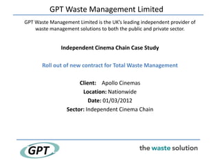 GPT Waste Management Limited
GPT Waste Management Limited is the UK’s leading independent provider of
    waste management solutions to both the public and private sector.


               Independent Cinema Chain Case Study

       Roll out of new contract for Total Waste Management

                      Client: Apollo Cinemas
                       Location: Nationwide
                          Date: 01/03/2012
                 Sector: Independent Cinema Chain
 