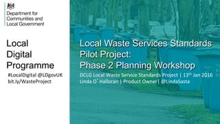 Local
Digital
Programme
Local Waste Services Standards
Pilot Project:
Phase 2 Planning Workshop
#LocalDigital	
  @LDgovUK	
  
bit.ly/WasteProject	
  
DCLG	
  Local	
  Waste	
  Service	
  Standards	
  Project	
  |	
  13th	
  Jan	
  2016	
  	
  
Linda	
  O’Halloran	
  |	
  Product	
  Owner|	
  @LindaSasta	
  
 