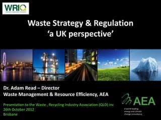 Waste Strategy & Regulation
                  ‘a UK perspective’




Dr. Adam Read – Director
Waste Management & Resource Efficiency, AEA
Presentation to the Waste , Recycling Industry Association (QLD) inc
26th October 2012                                                      A world leading
                                                                       energy and climate
Brisbane                                                               change consultancy
 