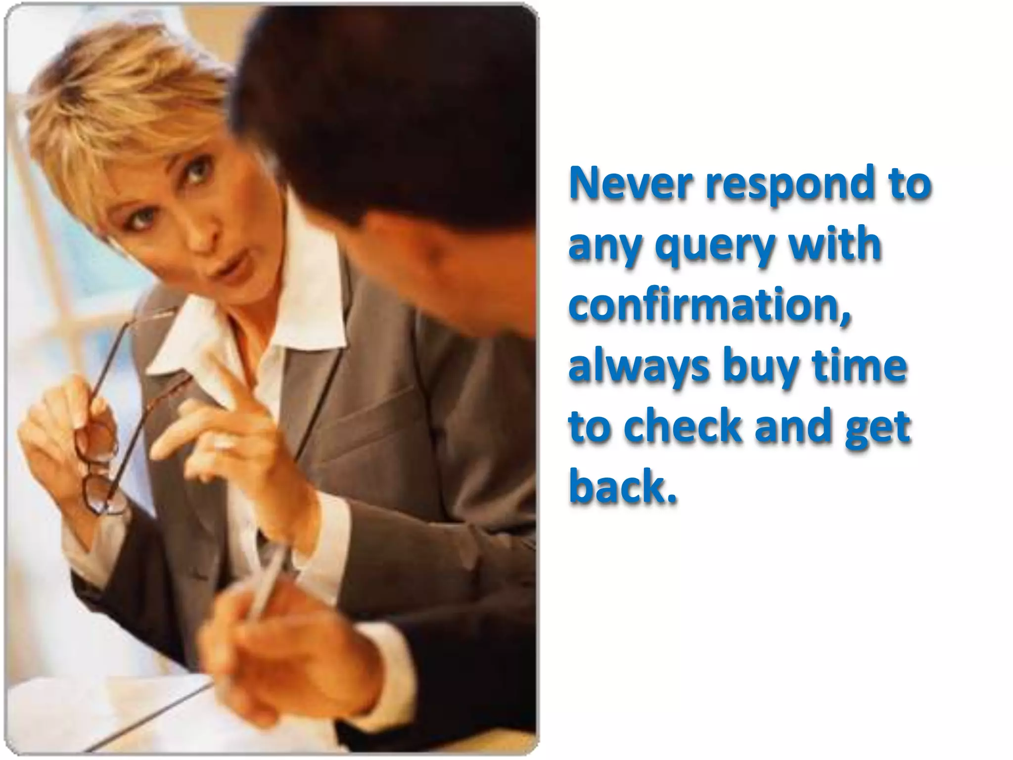 Never respond to
any query with
confirmation,
always buy time
to check and get
back.
 