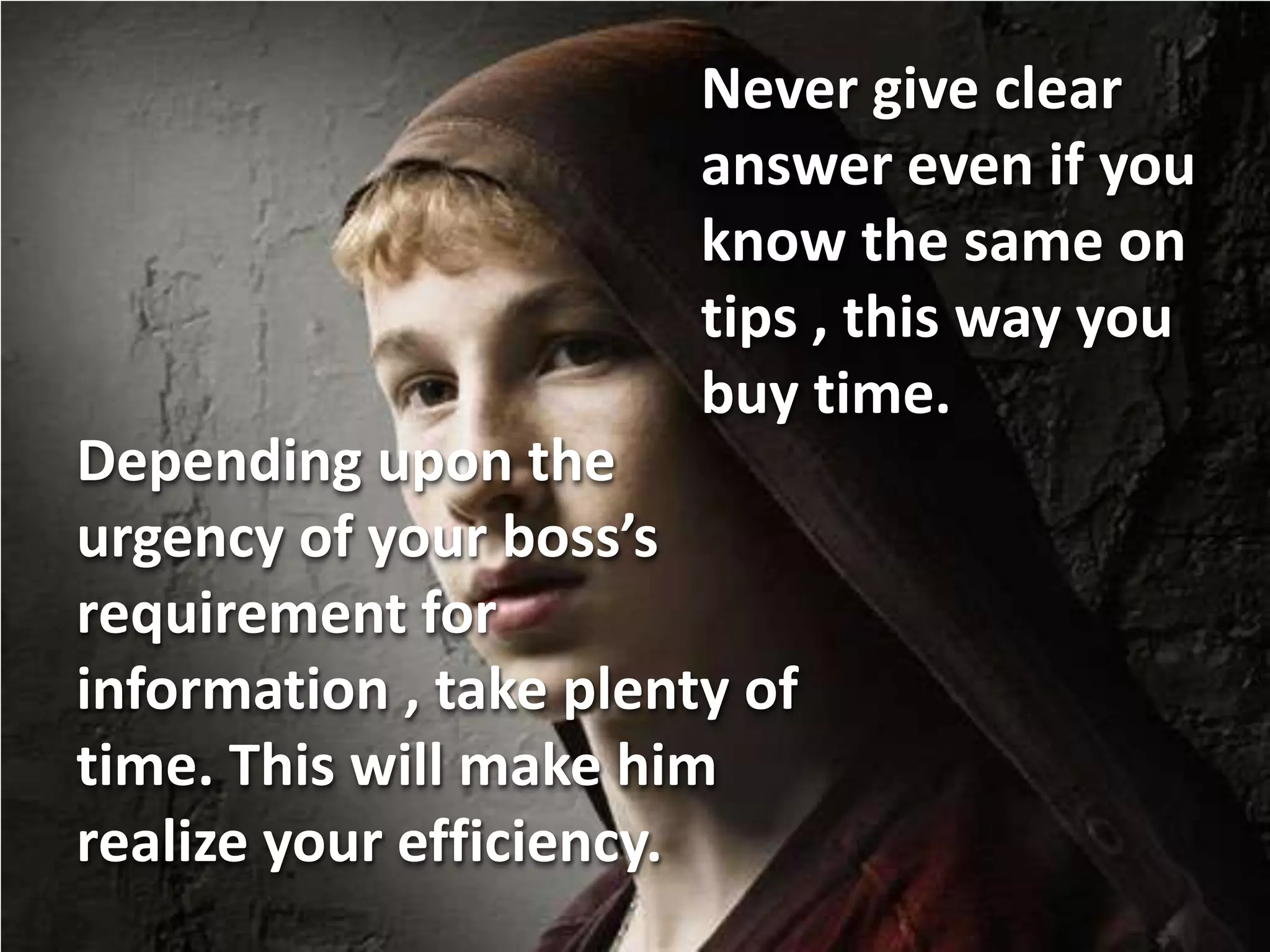 Never give clear
                        answer even if you
                        know the same on
                        tips , this way you
                        buy time.
Depending upon the
urgency of your boss’s
requirement for
information , take plenty of
time. This will make him
realize your efficiency.
 