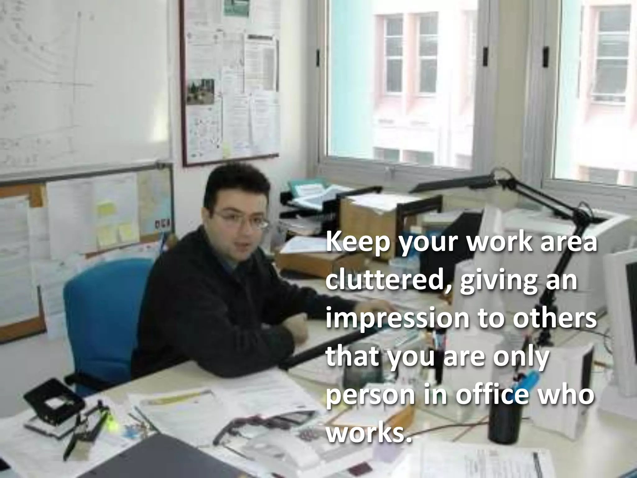 Keep your work area
cluttered, giving an
impression to others
that you are only
person in office who
works.
 