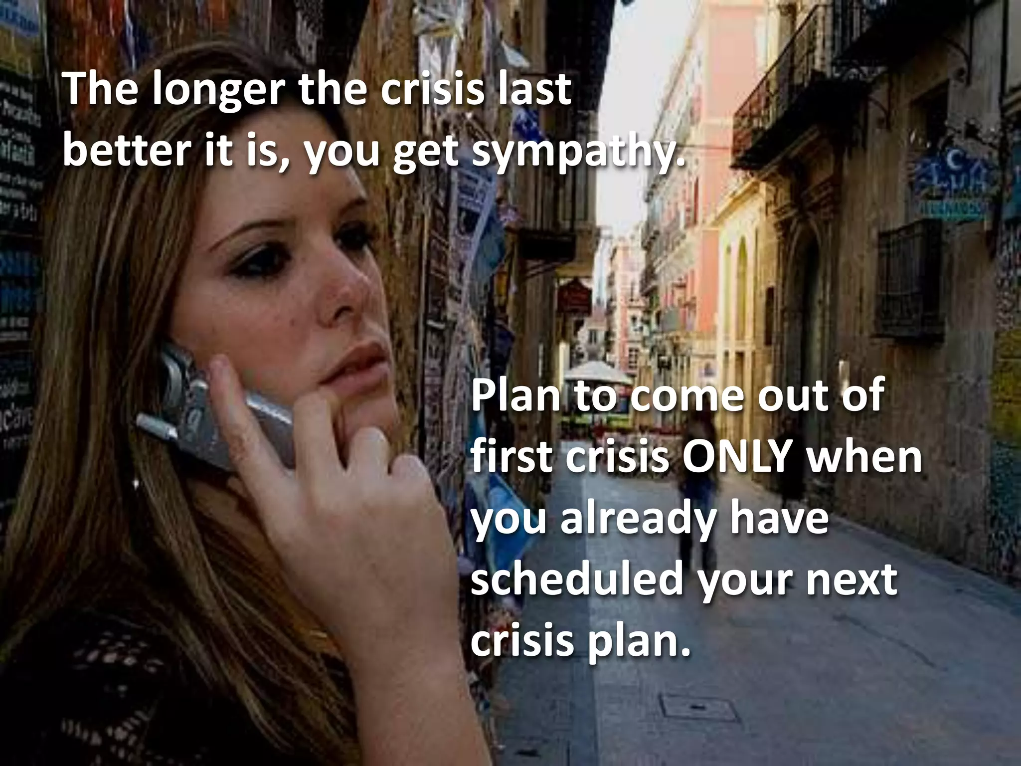 The longer the crisis last
better it is, you get sympathy.



                    Plan to come out of
                    first crisis ONLY when
                    you already have
                    scheduled your next
                    crisis plan.
 