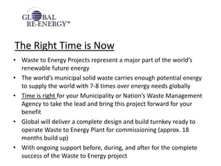 The Right Time is Now
• Waste to Energy Projects represent a major part of the world’s
renewable future energy
• The world’s municipal solid waste carries enough potential energy
to supply the world with 7-8 times over energy needs globally
• Time is right for your Municipality or Nation’s Waste Management
Agency to take the lead and bring this project forward for your
benefit
• Global will deliver a complete design and build turnkey ready to
operate Waste to Energy Plant for commissioning (approx. 18
months build up)
• With ongoing support before, during, and after for the complete
success of the Waste to Energy project
 