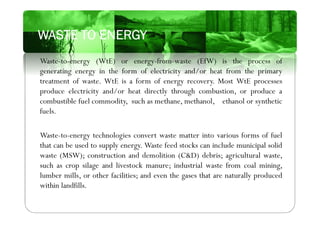 Waste-to-energy (WtE) or energy-from-waste (EfW) is the process of
generating energy in the form of electricity and/or heat from the primary
treatment of waste. WtE is a form of energy recovery. Most WtE processes
produce electricity and/or heat directly through combustion, or produce a
combustible fuel commodity, such as methane, methanol, ethanol or synthetic
fuels.
Waste-to-energy technologies convert waste matter into various forms of fuel
that can be used to supply energy. Waste feed stocks can include municipal solid
waste (MSW); construction and demolition (C&D) debris; agricultural waste,
such as crop silage and livestock manure; industrial waste from coal mining,
lumber mills, or other facilities; and even the gases that are naturally produced
within landfills.
WASTE TO ENERGY
 