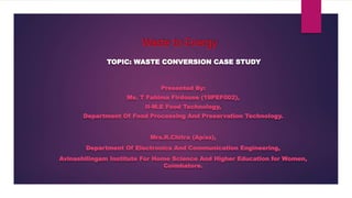 Waste to Energy
TOPIC: WASTE CONVERSION CASE STUDY
Presented By:
Ms. T Fahima Firdouse (19PEF002),
II-M.E Food Technology,
Department Of Food Processing And Preservation Technology.
Mrs.R.Chitra (Ap/ss),
Department Of Electronics And Communication Engineering,
Avinashilingam Institute For Home Science And Higher Education for Women,
Coimbatore.
 