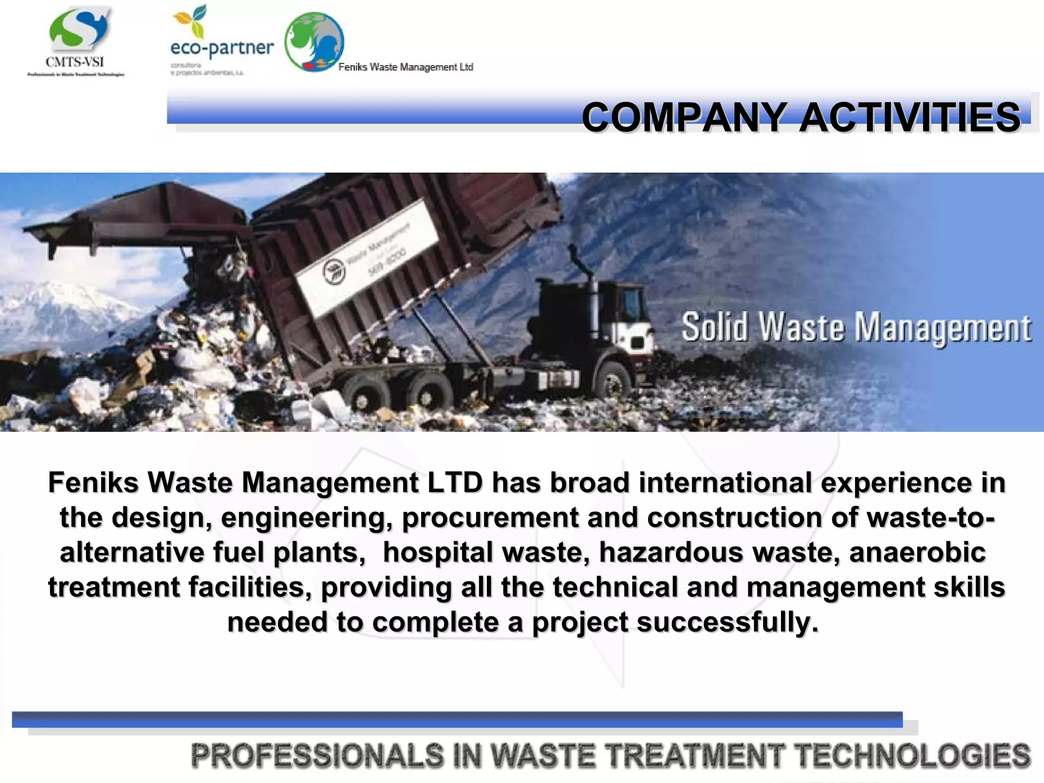 COMPANY ACTIVITIES   Feniks Waste Management LTD has broad international experience in the design, engineering, procurement and construction of waste-to-alternative fuel plants,  hospital waste, hazardous waste, anaerobic  treatment facilities, providing all the technical and management skills needed to complete a project successfully.   