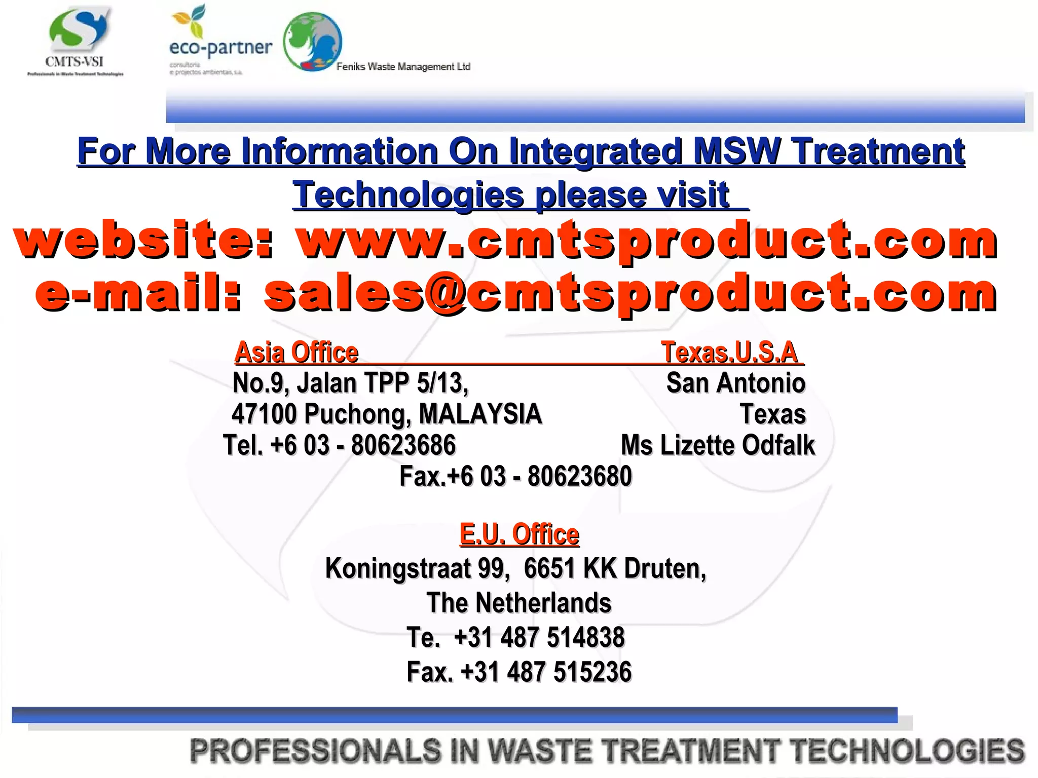 Asia Office  Texas.U.S.A  No.9, Jalan TPP 5/13,  San Antonio 47100 Puchong, MALAYSIA  Texas Tel. +6 03 - 80623686  Ms Lizette Odfalk Fax.+6 03 - 80623680  E.U. Office Koningstraat 99,  6651 KK Druten,  The Netherlands Te.  +31 487 514838  Fax. +31 487 515236 For More Information On Integrated MSW Treatment Technologies please visit  website: www.cmtsproduct.com  e-mail: sales@cmtsproduct.com 