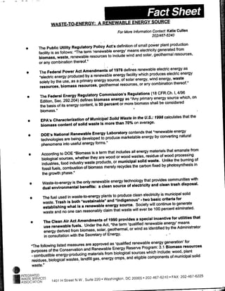 ~~~~~~
                                                                                E EW




                                                                           For More Information Contact. Katie Cullen
                                                                                                20-21467-6240

                                                                                  of small power plant production
                  *       The Public Utility Regulatory Policy Adt's definitionmeans electricity generated from
                          facility is as follows: "The term 'renewable energy'     and solar, geothermal resources,
                          biomass, waste, renewable resources to include wind
                          or any combination thereof."
                                                                                     renewable electnic energy as
     *                    The Federal Power Act Amendments of 1978 defines which produces electric energy
                          "electric energy produced by a renewable energy facility energy, wind energy, waste
                          solely by the use, as a primary energy source, of solar or any combination thereof."
                          resources, biomass resources, geothermal resources,
                                                                                             (18 CFR.Ch. 1,4196
      *                   The Federal Energy Regulatory Commission's Regulations energy source which, on
                                                                                "Any primary
                           Edition, Sec. 292.204) defines biomass energy as biomass shall be considered
                           the basis of its energy content, is 50 percent or more
                           biomass."
                                                                                  in the U.S.: 1998 calculates that the
      *                    EPA's Characterization of Municipal Solid Waste on average.
                            biomass content of solid waste is more than 70%
                                                                                          that "renewable energy
                      *    DOE's National Renewable Energy Laboratory contends         energy by converting natural
                           technologies are being developed to produce marketable
                           phenomena into useful energy forms."
                                                                                all energy materials that emanate from
          *                According to DOE "Biomass isa term that includes
                                                                               wastes, residue of wood processing
                            biological sources, whether they are wood or wood        solid waste. Unlike the burning of
                            industries, food industry waste products, or municipal carbon fixed by photosynthesis in
                                                                                 the
                            fossil fuels, combustion of biomass merely recycles
                            the growth phase."
                                                                                         that provides communities with
          *                  Waste-to-energy is the only renewable energy technology
                                                                                electricity and clean trash disposal.
                             dual environmental benefits: a clean source of
                                                                               clean electricity is municipal solid
              *             The fuel used in waste-to-energy plants to produce      - two basic criteria for
                            waste. Trash is both "sustainable" and "Indigenous"
                                                                                 Society will continue to generate
                            establishing what Isa renewable energy source.will ever be 100 percent eliminated.
                            waste and no one can reasonably claim that waste
                                                                                 a special incentive for utilities that
              *             The Clean Air Adt Amendments of 1990 provides              renewable energy' means
                             use renewable fuels. Under the Act, "the term 'qualified as identified by the Administrator
                                                                                wind
                             energy derived from biomass, solar, geothermal, or
                             in consultation with the Secretary of Energy.
                                                                           renewable energy generation' for
              "The following listed measures are approved as 'qualified
                                                                       Reserve Program: 3.1 Biomass resources
              purposes of the Conservation and Renewable Energy sources which include: wood, plant
              - combustible energy-producing materials
                                                           from biological
                                                                        and eligible components of municipal solid
              residues, biological wastes, landfill gas, energy crops,
              waste."

*INTEGRATED
   WASTE SERVICES                                                                          202-467-6240   *   FAX 202.467.6225
                                 1401 H Street N W, Suite 220   *   Washington, DC 20005
   ASSOCIATION
 