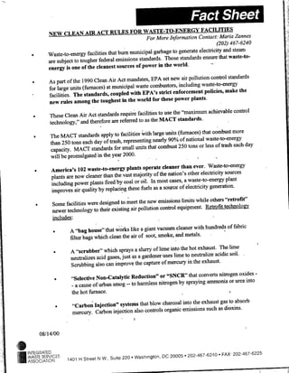NEW ~ ~~~~~o
                                  ~                                     oe nomto CnatMraZannes
                                                                                                 (202) 467-6240
                                                                    garbage to generate electricity and steam
                    Waste-to-energy facilities that burn municipal
                                                                         Those standards ensure that waste-to-
                    are subject to tougher federal emissions standards.
                                                                      in the world.
                    energy is one of the cleanest sources of power
                                                                       set new air pollution control standards
                    As part of the 1990 Clean Air Act mandates, EPA
                                                                              including waste-to-energy
                    for large units (furnaces) at municipal waste combustors,
                                                                     strict enforcement policies, make the
                    facilities. The standards, coupled with EPA's
                                                                      these power plants.
                    new rules among the toughest in the world for
                                                                      to use the "maximum achievable control
            *       These Clean Air Act standards require facilities
                                                                       MACT standards.
                    technology," and therefore are referred to as the
                                                                        units (furnaces) that combust more
             *      The MACT standards apply to facilities with large
                                                                         90% of national waste-to-energy
                    than 250 tons each day of trash, representing nearly
                                                                    combust 250 tons or less of trash each day
                    capacity. MACT standards for small units that
                    will be promulgated in the year 2000.

                                                                       cleaner than ever. Waste-to-energy
             *       America's 102 waste-to-energy plants operate
                                                                      the nation's other electricity sources
                     plants are now cleaner than the vast majority of
                                                                     most cases, a waste-to-energy plant
                     including power plants fired by coal or oil. In
                                                                      a source of electricity generation.
                     improves air quality by replacing these fuels as
                                                                     emissions limits while others "retrofit"
                *    Some facilities were designed to meet the new
                                                                              equipment. Retrofit technolo~iv
                     newer technology to their existing air pollution control
                     in-cludes:

                                                                               cleaner with hundreds of fabric
                         *     A "bag house" that w~orks like a giant vacuum
                                                                               and metals.
                               filter bags which clean the air of soot, smoke,
                                                                                  the hot exhaust. The lime
                          *    A "scrubber" which sprays a slurry of lime into
                                                                                    to neutralize acidic soil.
                               neutralizes acid gases, just as a gardener uses lime
                                                                                     in the exhaust.
                               Scrubbing also can improve the capture of mercury
                                                                                  that converts nitrogen oxides -
                          *    "Selective Non-Catalytic Reduction" or "SNCR"
                                                                                 spraying ammonia or urea into
                                -acause of urban smog -- to harmless nitrogen by
                               the hot furnace.

                                                                                into the exhaust gas to absorb
                          *     "Carbon Injection" systems that blow charcoal
                                                                                emissions such as dioxins.
                                mercury. Carbon injection also controls organic


           08/14/00


    ~j INTEGRATED
    IWASTE SERVICES
'
    IASSOCIATION              1401 H Street N W., Suite 220   Washington, DC 20005.-202.467-6240
                                                                                                     FAX, 202-467-6225
 