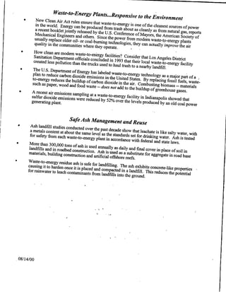 WasteO-t.Energy Plants ...Responsive
     * New clean Air Act rules                      to the Environment
                               ensure        that waste-to-energy is one of
         in the world. Energy can be                                         the cleanest souces of pwe
                                        produced from trash about as
                   a rcen jinty rlesedby heU.S.
                       klt bo                                           cleanly as from natural gas,
                                                                                                     reports
                   Mec ngieer an oters Sice Conference of M ayors, the American Society of
                       anial
                   usualyoler ol- rcol-b rning the power from modem waste-to-energy plants
                    pla er                           technologies, they can actually
                   qualtynmmuntie wh re heyOperate.
                    t ec                                                               improve the air
    * How clean are modem Waste-to-energy
        Sanitation Department officials            facilities? Cbnsider
        created less Pollution than the    concluded in 1993 that their that Los Angeles District
                                         trucks used to haul trash to a local waste-to-energy facility
    * The U.S. Department of                                            nearby landfill.
                                  Energy
       Plan to reduce carbon dioxide has labeled waste-to-energy technology as a major
                                                                                                part
       to-energy reduces the buildup emissions in the United States. By replacing fossil fuels, of a
      such as paper, wood and food      of carbon dioxide in the air.                                waste'
                                       waste -- does not add to the Combusting biomass -- materials
                                                                      buildup of greenhouse gases.
   * A recent air emissions sampling
      sulfur dioxide emissions were at a waste-to-energy facility in Indianapolis showed
                                       reduced by 52% over the levels                            that
      generating plant.                                                   produced by an old coal power


                             Safe Ash Management               and Reuse
   * Ash landfill studies conducted
       a metals content at about the   over the past decade show that
                                     same level as the standards         leachate is like salty water, with
       for safety from each waste-to-energy                        set for drinking water. Ash
                                              plant in accordance with federal                     is tested
  * More than 300,000 tons                                                        and stat'e laws.
                               of ash is used
      landfills and in roadbed construction. annually as daily and final cover in place of
                                               Ash is used as a substitute for                  soil in
      materials, building construction                                          aggregate in road base
                                        and artificial offshore reefs.
 * Waste-to..energy residue
                                ash is
     causing it to harden once it is safe for landfilling. The ash exhibits concrete-like properties
                                     placed
     for rainwater to leach contaminants and compacted in a landfill. This reduces the potential
                                           from landfills into the ground.




08/14/00
 