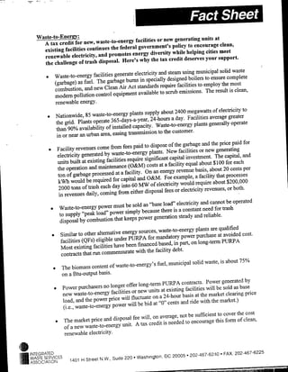 at
                                              facilities or new generating units
     A tax credit for new, waste-to-energy                                              clean,
                                               government's policy to encourage
     existing facilities continues the federal                                  cities meet
                                            energy diversity while helping
     renewable electricity, and promotes                                        your support.
                                        Here's why the tax credit deserves
     the challenge of trash disposal.
                                                                                        solid waste
                                             electricity and steam using municipal
     * Waste-to-enertgy facilities generate in specially designed boilers to ensure complete
         (garbage) as fuel. The garbage burns                                            the most
                                               standards require facilities to employ
          combustion, and new Clean Air Act                                     The result is clean,
                                               available to scrub emissions.
          modem pollution control equipment
          renewable energy.
                                                                         2400 megawatts of electricity to
      * Nationwide, 85       waste-to-energy plants supply about
                                                                       a day. Facilities average greater
         the grid.    Plants operate 365-days-a-year, 24-hours                    plants generally operate
         than 90% availability      of installed capacity. Waste-to-energy
                                                               to thje customer.
         in or near an urban area, easing transmilssiofl
                                                                                                     paid for
                                                           dispose of the garbage and the pnice
      * Facility     revenues come from fees paid to
                                                          plants. New facilities or new generating
          electricity generated by waste-to-eflergy                   capital investment. The capital, and
          units built   at existing facilities require significant                                for each
                                                         costs at a facility equal about $ 100
          the operation and maintenance (O&M)                                                    20 cents per
                                                        On an energy revenue basis, about
          ton of garbage processed at a facility.                                            that processes
                                                    and O&M. For example, a facility
          kWh would be required for capital                                                about $200,000
                                                     MW of electricity would require
           2000 tons of trash each day into 60                     fees or electricity revenues, or both.
           in revenues    daily, coming from either disposal
                                                                                     and cannot be operated
                                              be sold as "base load" electricity
       * Waste-to-energy power must                    because there is a constant need for
                                                                                                trash
           to supply "peak load" power simply
                                                    power generation steady and reliable.
            disposal by combustion that keeps
                                                                                              qualified
                                                     sources, waste-to-energy plants are
       * Similar to other alternative energy                                power purchase at avoided cost.
            facilities  (Q)Fs) eligible under PURPA for mandatory part, on long-term PURPA
                                                    financed based, in
            Most existing facilities have been
                                                   with the facility debt.
            contracts that run commensurate
                                                                     municipal solid waste, is about 75%
        * The biomass        content of wat-oeeg' fuel,
             on a Btu-outpuit basis.
                                                                                                           by
                                                                 PUR~PA contracts. Power generated
        * Power       purchasers no longer offer long-term existing facilities will be sold as base
                                                    new units at
             new waste-to-energy facilities or                                                             price
                                                            on a 24-hour basis at the market clearing
             load, and the power price will fluctuate                                          market.)
                                                    be bid at "0" cents and ride with the
              (i.e., waste-to-enlergy power will
                                                                           not be sufficient to cover the cost
         * The market       price and disposal fee will, on average,                        this form of clean,
                                                      tax credit is needed to encourage
               of a new waste-to-energy unit. A
               renewable electricity.


INTEGRATED                                                                    202.467-6240     FAX. 202 467-6225
                                 ~.     ut    2      ashington, DC 20005
WASTESOC VIATIO 141HSre
 