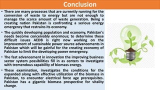 Conclusion
• There are many processes that are currently running for the
conversion of waste to energy but are not enough to
manage the scarce amount of waste generation. Being a
creating nation Pakistan is confronting a serious energy
emergency that restrains its economy.
• The quickly developing population and economy, Pakistan's
needs become conceivably enormous; to determine these
difficult issues AEDB is right now working on the
improvement of sustainable power source advancements in
Pakistan which will be gainful for the creating economy of
Pakistan to limit the developing power emergency.
• The fast advancement in innovation the improving business
sector system possibilities fill in as centers to investigate
with tremendous capability of biomass energy.
• These examination, investigates the conditions for the
expanded along with effective utilization of the biomass in
Pakistan, to encounter electrical force age prerequisites.
Pakistan has a gigantic biomass prospective for vitality
change.
 