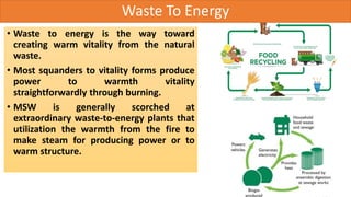 Waste To Energy
• Waste to energy is the way toward
creating warm vitality from the natural
waste.
• Most squanders to vitality forms produce
power to warmth vitality
straightforwardly through burning.
• MSW is generally scorched at
extraordinary waste-to-energy plants that
utilization the warmth from the fire to
make steam for producing power or to
warm structure.
 