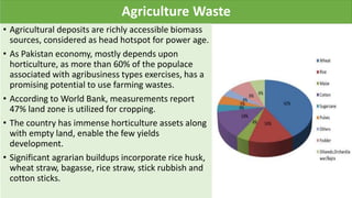 Agriculture Waste
• Agricultural deposits are richly accessible biomass
sources, considered as head hotspot for power age.
• As Pakistan economy, mostly depends upon
horticulture, as more than 60% of the populace
associated with agribusiness types exercises, has a
promising potential to use farming wastes.
• According to World Bank, measurements report
47% land zone is utilized for cropping.
• The country has immense horticulture assets along
with empty land, enable the few yields
development.
• Significant agrarian buildups incorporate rice husk,
wheat straw, bagasse, rice straw, stick rubbish and
cotton sticks.
 