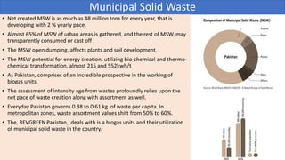 Municipal Solid Waste
• Net created MSW is as much as 48 million tons for every year, that is
developing with 2 % yearly pace.
• Almost 65% of MSW of urban areas is gathered, and the rest of MSW, may
transparently consumed or cast off .
• The MSW open dumping, affects plants and soil development.
• The MSW potential for energy creation, utilizing bio-chemical and thermo-
chemical transformation, almost 215 and 552kwh/t
• As Pakistan, comprises of an incredible prospective in the working of
biogas units.
• The assessment of intensity age from wastes profoundly relies upon the
net pace of waste creation along with assortment as well.
• Everyday Pakistan governs 0.38 to 0.61 kg of waste per capita. In
metropolitan zones, waste assortment values shift from 50% to 60%.
• The, REVGREEN Pakistan, deals with is a biogas units and their utilization
of municipal solid waste in the country.
 