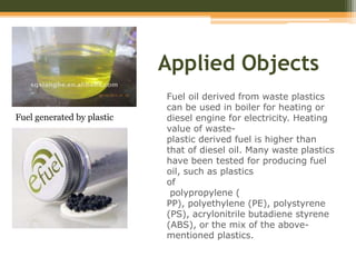 Applied Objects
Fuel oil derived from waste plastics
can be used in boiler for heating or
diesel engine for electricity. Heating
value of waste-
plastic derived fuel is higher than
that of diesel oil. Many waste plastics
have been tested for producing fuel
oil, such as plastics
of
polypropylene (
PP), polyethylene (PE), polystyrene
(PS), acrylonitrile butadiene styrene
(ABS), or the mix of the above-
mentioned plastics.
Fuel generated by plastic
 