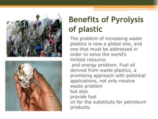 Benefits of Pyrolysis
of plastic
The problem of increasing waste
plastics is now a global one, and
one that must be addressed in
order to solve the world’s
limited resource
and energy problem. Fuel oil
derived from waste plastics, a
promising approach with potential
applications, not only resolve
waste problem
but also
provide fuel
oil for the substitute for petroleum
products.
 