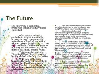 The Future
• The future way of economical
production of high quality synthetic
Diesel fuel:
•
• • After years of intensive
catalyst and process research the
breakthrough of reproducing the
natural way of fossil oil production
within a process duration turned down
from hundreds of millions of years to
now only seconds and up to 3 (three)
minutes has finally become reality!
• • This causes the synthetic
Diesel fuel "NanoDiesel™" produced
by this method to be fully competitive.
• • With most of the input
materials the quality of the synthetic
fuel produced by this new ground
breaking method is even higher than
that of regular Diesel fuel available at
gas stations.
• • Cost per Gallon of Diesel produced is
anywhere in the World only between 0,52 &
0,85 US$ without Government subsidies.
• • Elimination of almost all
environmental pollution through inorganic
transformation of harmful substances into salts
and crystals, based on the ion changing
characteristics of the GP-Cat, our proprietary
Catalyst.
• • For the first time this method now
allows active environmental protection as well
as optimized energy production from industrial
residuals, waste and biologically regenerating
raw materials in perfect combination and free
of any conflicts.
• • Environmental protection as future
leading sources of energy and job production
• • Elimination of the needs for new and
existing Landfill's and its Toxic Emissions
through this process
• • Higher National Independence and
Higher National Security
• • Existing Resource "Garbage" used to
fulfill our Fuel and Energy demands.
 