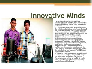 Innovative Minds
Two students from the Union Higher
Secondary School, Mambra, have succeeded in
producing fuel from plastic waste such as bags
and bottles.
K. Chandu Das and George Thomas developed
the technique after a three-year-long effort and
the feat was certified at the Sophisticated Test
and Instrumentation Centre (STIC), CUSAT
when an analysis was done by a team under the
guidance of Professor Dr Rani Joseph.
“It (the machine) consists of three units; a
pyrolisis unit, distillation unit and a gas
compressing unit. First the large polymer
molecules of plastic are cracked into smaller
fragments at temperatures between 120 C and
450 C under high pressure using a self-
prepared catalyst. The vapour formed is
purified and is condensed to make crude oil.
Then the oil is fractionally distilled into forms
like petrol, diesel and kerosene,” said Thomas
explaining the process.
In the CUSAT test, the products were identified
as hydrocarbon oil (80 per cent), LPG range
gas (15 per cent) and slurry (five per cent).
The hydrocarbon oil can be used in its crude
form as good fuel and it can be successfully
used in industrial boilers too
 